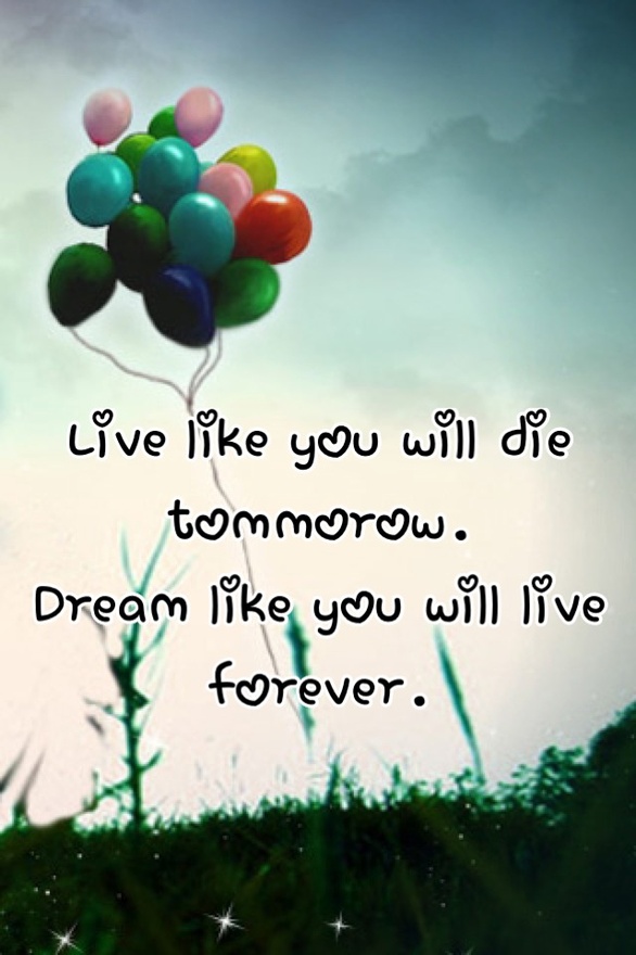 Live like you will die tomorrow. Dream like you will live forever